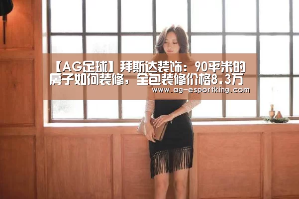 【AG足球】拜斯达装饰:90平米的房子如何装修,全包装修价格8.3万元够不够?(图1) AG篮球